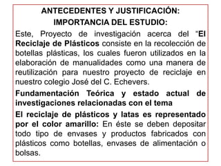 ANTECEDENTES Y JUSTIFICACIÓN: 
IMPORTANCIA DEL ESTUDIO: 
Este, Proyecto de investigación acerca del “El 
Reciclaje de Plásticos consiste en la recolección de 
botellas plásticas, los cuales fueron utilizados en la 
elaboración de manualidades como una manera de 
reutilización para nuestro proyecto de reciclaje en 
nuestro colegio José del C. Echevers. 
Fundamentación Teórica y estado actual de 
investigaciones relacionadas con el tema 
El reciclaje de plásticos y latas es representado 
por el color amarillo: En éste se deben depositar 
todo tipo de envases y productos fabricados con 
plásticos como botellas, envases de alimentación o 
bolsas. 
 