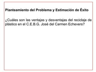 Planteamiento del Problema y Estimación de Éxito 
¿Cuáles son las ventajas y desventajas del reciclaje de 
plástico en el C.E.B.G. José del Carmen Echevers? 
 