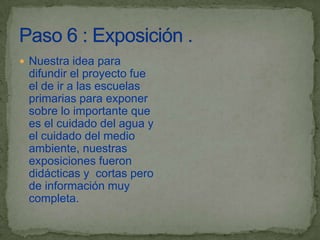  Nuestra idea para
 difundir el proyecto fue
 el de ir a las escuelas
 primarias para exponer
 sobre lo importante que
 es el cuidado del agua y
 el cuidado del medio
 ambiente, nuestras
 exposiciones fueron
 didácticas y cortas pero
 de información muy
 completa.
 