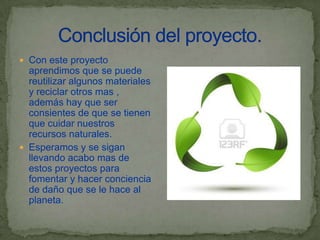  Con este proyecto
  aprendimos que se puede
  reutilizar algunos materiales
  y reciclar otros mas ,
  además hay que ser
  consientes de que se tienen
  que cuidar nuestros
  recursos naturales.
 Esperamos y se sigan
  llevando acabo mas de
  estos proyectos para
  fomentar y hacer conciencia
  de daño que se le hace al
  planeta.
 
