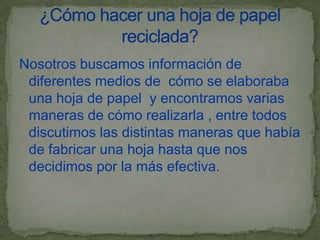 Nosotros buscamos información de
 diferentes medios de cómo se elaboraba
 una hoja de papel y encontramos varias
 maneras de cómo realizarla , entre todos
 discutimos las distintas maneras que había
 de fabricar una hoja hasta que nos
 decidimos por la más efectiva.
 