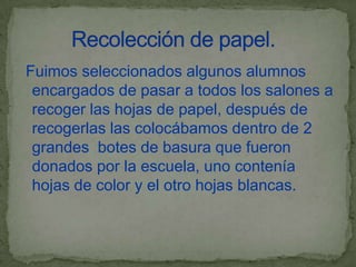 Fuimos seleccionados algunos alumnos
 encargados de pasar a todos los salones a
 recoger las hojas de papel, después de
 recogerlas las colocábamos dentro de 2
 grandes botes de basura que fueron
 donados por la escuela, uno contenía
 hojas de color y el otro hojas blancas.
 