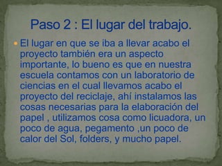  El lugar en que se iba a llevar acabo el
 proyecto también era un aspecto
 importante, lo bueno es que en nuestra
 escuela contamos con un laboratorio de
 ciencias en el cual llevamos acabo el
 proyecto del reciclaje, ahí instalamos las
 cosas necesarias para la elaboración del
 papel , utilizamos cosa como licuadora, un
 poco de agua, pegamento ,un poco de
 calor del Sol, folders, y mucho papel.
 