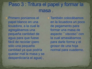  Primero poníamos el         También colocábamos
 papel blanco en una          en la licuadora un poco
 licuadora, a la cual le      de pegamento para
 agregábamos una              formar una masa de
 pequeña cantidad de          aspecto ``viscoso’’ con
 agua para que fuese          la cual amasábamos
 fácil de reciclar (pero      para darle forma y el
 sólo una pequeña             grosor de una hoja
 cantidad ya que podría       normal para cuaderno.
 quedar mal la masa y se
 desperdiciaría el agua) ,
 