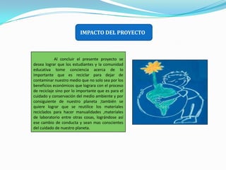IMPACTO DEL PROYECTO                     Al concluir el presente proyecto se desea lograr que los estudiantes y la comunidad educativa tome conciencia acerca de lo importante que es reciclar para dejar de contaminar nuestro medio que no solo sea por los beneficios económicos que lograra con el proceso de reciclaje sino por lo importante que es para el cuidado y conservación del medio ambiente y por consiguiente de nuestro planeta ;también se quiere lograr que se reutilice los materiales reciclados para hacer manualidades ,materiales de laboratorio entre otras cosas, lográndose así ese cambio de conducta y sean mas conscientes del cuidado de nuestro planeta.