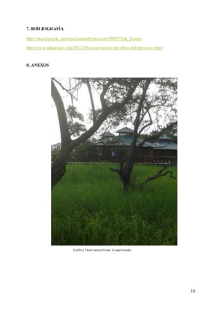 10
7. BIBLIOGRAFÍA
http://enciclopedia_universal.esacademic.com/58897/Isla_Santay
http://www.islasantay.info/2013/08/construccion-de-obras-del-proyecto.html
8. ANEXOS
Gráfico3 IslaSantayFuente: GrupoEstudio.
 