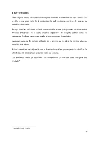6
4. JUSTIFICACIÓN
El reciclaje es una de las mejores maneras para mantener la contaminación bajo control. Esto
se debe a que gran parte de la contaminación del ecosistema proviene de residuos de
materiales desechados.
Recoger desechos reciclados varía de una comunidad a otra, pero podemos encontrar cuatro
procesos principales: en la acera, encentro específicos de recogida, centros donde se
recompensa de alguna manera por reciclar y otros programas de depósitos.
Independientemente del método utilizado en el proceso de reciclaje, la próxima etapa de
recorrido de la misma.
Todo el material de reciclaje es llevado al depósito de reciclaje, para su posterior clasificación
y trasformación en materiales y nuevos bienes de consumo.
Los productos finales ya reciclados son compadrados y vendidos como cualquier otro
producto.4
4 Elaborado Grupo Estudio.
 