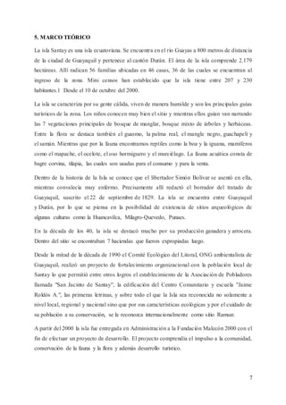 7
5. MARCO TEÓRICO
La isla Santay es una isla ecuatoriana. Se encuentra en el río Guayas a 800 metros de distancia
de la ciudad de Guayaquil y pertenece al cantón Durán. El área de la isla comprende 2.179
hectáreas. Allí radican 56 familias ubicadas en 46 casas, 36 de las cuales se encuentran al
ingreso de la zona. Mini censos han establecido que la isla tiene entre 207 y 230
habitantes.1 Desde el 10 de octubre del 2000.
La isla se caracteriza por su gente cálida, viven de manera humilde y son los principales guías
turísticos de la zona. Los niños conocen muy bien el sitio y mientras ellos guían van narrando
las 7 vegetaciones principales de bosque de manglar, bosque mixto de árboles y herbáceas.
Entre la flora se destaca también el guasmo, la palma real, el mangle negro, guachapelí y
el samán. Mientras que por la fauna encontramos reptiles como la boa y la iguana, mamíferos
como el mapache, el ocelote, el oso hormiguero y el murciélago. La fauna acuática consta de
bagre corvina, tilapia, las cuales son usadas para el consumo y para la venta.
Dentro de la historia de la Isla se conoce que el libertador Simón Bolívar se asentó en ella,
mientras convalecía muy enfermo. Precisamente allí redactó el borrador del tratado de
Guayaquil, suscrito el 22 de septiembre de 1829. La isla se encuentra entre Guayaquil
y Durán, por lo que se piensa en la posibilidad de existencia de sitios arqueológicos de
algunas culturas como la Huancavilca, Milagro-Quevedo, Punaes.
En la década de los 40, la isla se destacó mucho por su producción ganadera y arrocera.
Dentro del sitio se encontraban 7 haciendas que fueron expropiadas luego.
Desde la mitad de la década de 1990 el Comité Ecológico del Litoral, ONG ambientalista de
Guayaquil, realizó un proyecto de fortalecimiento organizacional con la población local de
Santay lo que permitió entre otros logros el establecimiento de la Asociación de Pobladores
llamada "San Jacinto de Santay", la edificación del Centro Comunitario y escuela "Jaime
Roldós A.", las primeras letrinas, y sobre todo el que la Isla sea reconocida no solamente a
nivel local, regional y nacional sino que por sus características ecológicas y por el cuidado de
su población a su conservación, se la reconozca internacionalmente como sitio Ramsar.
A partir del 2000 la isla fue entregada en Administración a la Fundación Malecón 2000 con el
fin de efectuar un proyecto de desarrollo. El proyecto comprendía el impulso a la comunidad,
conservación de la fauna y la flora y además desarrollo turístico.
 