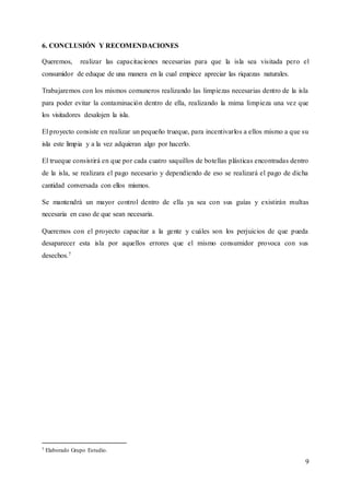 9
6. CONCLUSIÓN Y RECOMENDACIONES
Queremos, realizar las capacitaciones necesarias para que la isla sea visitada pero el
consumidor de eduque de una manera en la cual empiece apreciar las riquezas naturales.
Trabajaremos con los mismos comuneros realizando las limpiezas necesarias dentro de la isla
para poder evitar la contaminación dentro de ella, realizando la mima limpieza una vez que
los visitadores desalojen la isla.
El proyecto consiste en realizar un pequeño trueque, para incentivarlos a ellos mismo a que su
isla este limpia y a la vez adquieran algo por hacerlo.
El trueque consistirá en que por cada cuatro saquillos de botellas plásticas encontradas dentro
de la isla, se realizara el pago necesario y dependiendo de eso se realizará el pago de dicha
cantidad conversada con ellos mismos.
Se mantendrá un mayor control dentro de ella ya sea con sus guías y existirán multas
necesaria en caso de que sean necesaria.
Queremos con el proyecto capacitar a la gente y cuáles son los perjuicios de que pueda
desaparecer esta isla por aquellos errores que el mismo consumidor provoca con sus
desechos.7
7 Elaborado Grupo Estudio.
 