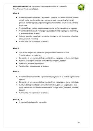Reciclar en la escuela con TIC Espacio Curricular Construcción de Ciudadanía
Prof. Alvarado Pinedo María Fabiola

Clase 5
Presentación del contenido: Creaciones a partir de la colaboración del trabajo
en red. Juntar los elementos para formar un todo coherente y funcional;
generar, planear o producir para reorganizar elementos en un nuevo patrón o
estructura.
Presentación en equipo: pautas para presentar en forma original su proceso.
Presentación individual: Pautas para que cada alumno exponga su recorrido y
lo aprendido sobre el tema.
Elaborar una idea grupal para presentar el proyecto a la comunidad educativa
(crear, diseñar, redactar)
Planificar las redacciones de la semana.

Clase 6:
Evaluación del proceso: Derechos y responsabilidades ciudadanas.
Consideraciones y replanteo.
Corrección de los avances de la presentación en equipos y en forma individual.
Avances para la presentación comunitaria (compartir, debatir)
Se estipula fecha de exposiciones.
Planificar las redacciones de la semana.
Clase 7:
Presentación del contenido: Exposición de proyectos de la ciudad. Legislaciones
vigentes.
Corrección de los avances de la presentación en equipos y en forma individual.
Escritura de la presentación comunitaria en clase, para ser luego subida para
seguir siendo editada colaborativamente en Google Drive (compartir, redactar,
debatir)
Planificar las redacciones de la semana.

Clase 8 / 9:
Presentación individuales y grupales

11

 