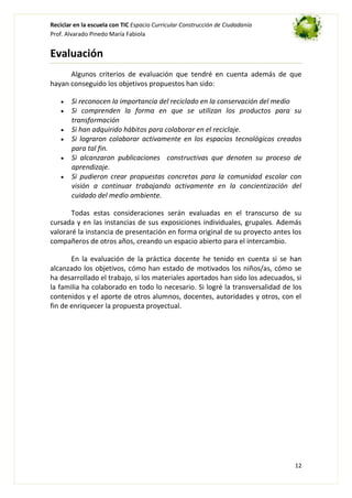 Reciclar en la escuela con TIC Espacio Curricular Construcción de Ciudadanía
Prof. Alvarado Pinedo María Fabiola

Evaluación
Algunos criterios de evaluación que tendré en cuenta además de que
hayan conseguido los objetivos propuestos han sido:
Si reconocen la importancia del reciclado en la conservación del medio
Si comprenden la forma en que se utilizan los productos para su
transformación
Si han adquirido hábitos para colaborar en el reciclaje.
Si lograron colaborar activamente en los espacios tecnológicos creados
para tal fin.
Si alcanzaron publicaciones constructivas que denoten su proceso de
aprendizaje.
Si pudieron crear propuestas concretas para la comunidad escolar con
visión a continuar trabajando activamente en la concientización del
cuidado del medio ambiente.
Todas estas consideraciones serán evaluadas en el transcurso de su
cursada y en las instancias de sus exposiciones individuales, grupales. Además
valoraré la instancia de presentación en forma original de su proyecto antes los
compañeros de otros años, creando un espacio abierto para el intercambio.
En la evaluación de la práctica docente he tenido en cuenta si se han
alcanzado los objetivos, cómo han estado de motivados los niños/as, cómo se
ha desarrollado el trabajo, si los materiales aportados han sido los adecuados, si
la familia ha colaborado en todo lo necesario. Si logré la transversalidad de los
contenidos y el aporte de otros alumnos, docentes, autoridades y otros, con el
fin de enriquecer la propuesta proyectual.

12

 