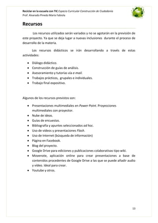 Reciclar en la escuela con TIC Espacio Curricular Construcción de Ciudadanía
Prof. Alvarado Pinedo María Fabiola

Recursos
Los recursos utilizados serán variados y no se agotarán en la previsión de
este proyecto. Ya que se deja lugar a nuevas inclusiones durante el proceso de
desarrollo de la materia.
Los recursos didácticos se irán desarrollando a través de estas
actividades:
Diálogo didáctico.
Construcción de guías de análisis.
Asesoramiento y tutorías vía e-mail.
Trabajos prácticos, grupales e individuales.
Trabajo final expositivo.

Algunos de los recursos previstos son:
Presentaciones multimediales en Power Point. Proyecciones
multimediales con proyector.
Nube de ideas.
Guías de encuestas.
Bibliografía y apuntes seleccionados ad hoc.
Uso de videos y presentaciones Flash.
Uso de Internet (búsqueda de información)
Página en Facebook.
Blog del proyecto.
Google Drive para ediciones y publicaciones colaborativas tipo wiki.
Movenote, aplicación online para crear presentaciones a base de
contenidos procedentes de Google Drive a las que se puede añadir audio
y vídeo. Ideal para crear.
Youtube y otros.

13

 
