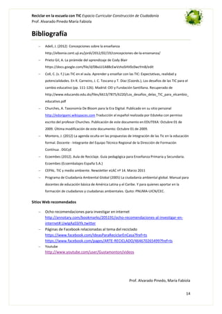 Reciclar en la escuela con TIC Espacio Curricular Construcción de Ciudadanía
Prof. Alvarado Pinedo María Fabiola

Bibliografía
Adell, J. (2012) Concepciones sobre la enseñanza
http://elbonia.cent.uji.es/jordi/2012/02/19/concepciones-de-la-ensenanza/
Prieto Gil, A. La pirámide del aprendizaje de Cody Blair
https://docs.google.com/file/d/0BxJJJ1A8BcEwVzhoSHV0c0wzYm8/edit
Coll, C. (s. f.) Las TIC en el aula. Aprender y enseñar con las TIC: Expectativas, realidad y
potencialidades. En R. Carneiro, J. C. Toscano y T. Díaz (Coords.), Los desafíos de las TIC para el
cambio educativo (pp. 111-126). Madrid: OEI y Fundación Santillana. Recuperado de
http://www.educando.edu.do/files/6613/7875/6220/Los_desafios_delas_TIC_para_elcambio_
educativo.pdf
Churches, A. Taxonomía De Bloom para la Era Digital. Publicado en su sitio personal
http://edorigami.wikispaces.com Traducción al español realizada por Eduteka con permiso
escrito del profesor Churches. Publicación de este documento en EDUTEKA: Octubre 01 de
2009. Última modificación de este documento: Octubre 01 de 2009.
Montero, J. (2012) La agenda oculta en las propuestas de integración de las Tic en la educación
formal. Docente - Integrante del Equipo Técnico Regional de la Dirección de Formación
Contínua . DGCyE
Ecoembes (2012). Aula de Reciclaje. Guía pedagógica para Enseñanza Primaria y Secundaria.
Ecoembes (Ecoembalajes España S.A.)
CEPAL. TIC y medio ambiente. Newsletter eLAC nº 14. Marzo 2011
Programa de Ciudadanía Ambiental Global (2005) La ciudadanía ambiental global. Manual para
docentes de educación básica de América Latina y el Caribe. Y para quienes aportar en la
formación de ciudadanos y ciudadanas ambientales. Quito: PNUMA-UICN/CEC.

Sitios Web recomendados
Ocho recomendaciones para investigar en internet
http://annotary.com/bookmarks/205191/ocho-recomendaciones-al-investigar-eninternet#.UwIgAaSSIYk.twitter
Páginas de Facebook relacionadas al tema del reciclado
https://www.facebook.com/IdeasParaReciclarEnCasa?fref=ts
https://www.facebook.com/pages/ARTE-RECICLADO/464670265499?fref=ts
Youtube

http://www.youtube.com/user/Gustamonton/videos

Prof. Alvarado Pinedo, María Fabiola
14

 