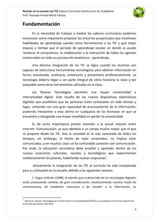 Reciclar en la escuela con TIC Espacio Curricular Construcción de Ciudadanía
Prof. Alvarado Pinedo María Fabiola

Fundamentación
En la necesidad de trabajar y mediar los saberes curriculares podemos
mencionar como importante propiciar los entornos proyectuales que incentiven
habilidades de aprendizaje usando como herramientas a las TIC y qué mejor
espacio y tiempo que el período de aprendizaje escolar en donde se puede
revalorar el compromiso, la colaboración y la interacción de todos los agentes
involucrados en todo un proceso de enseñanza – aprendizaje.
Una efectiva integración de las TIC se logra cuando los alumnos son
capaces de seleccionar herramientas tecnológicas para obtener información en
forma actualizada, analizarla, sintetizarla y presentarla profesionalmente. La
tecnología debería llegar a ser parte integral de cómo funciona la clase y tan
asequible como otras herramientas utilizadas en la clase.
Las Nuevas Tecnologías permiten una mayor conectividad e
interactividad digital. Esto resulta de los nuevos dispositivos electrónicos
digitales que posibilitan que las personas estén conectadas en todo tiempo y
lugar, contando con una gran capacidad de procesamiento de la información,
pudiendo interpretar a esta última en cualquiera de los formatos en que se
encuentre y otorgando una mayor movilidad sin perder la conectividad.
Es de suma importancia prestar atención a la actual relación entre
Internet- Comunicación, ya que obedece a un campo mucho mayor que el que
se propone desde las TIC. Hoy la sociedad es la más conectada de todos los
tiempos, sin embargo, el hecho de estar conectados, no implica estar
comunicados, y en muchos casos se ha confundido conexión con comunicación.
Por ende, la educación secundaria debe enseñar y aprender dentro de los
nuevos escenarios culturales, sociales y tecnológicos que experimentan
cotidianamente los jóvenes, habilitando nuevas respuestas1.
Actualmente la integración de las TIC al currículo ha sido incorporada
para su utilización en la escuela, debido a las siguientes razones:
1. Según Cebrián (1998), el admitir que el desarrollo de las tecnologías digitales
están provocando cambios de gran consideración, revolucionando nuestro modo de
comunicarnos, de establecer relaciones y de acceder a la información, es

1

Breviario. Nuevas Tecnologías de la Información y la Conectividad (NTICx) y su enseñanza en el Ciclo Superior de
la Escuela Secundaria (4to Año)

3

 