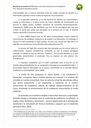 Reciclar en la escuela con TIC Espacio Curricular Construcción de Ciudadanía
Prof. Alvarado Pinedo María Fabiola

imprescindible que el sistema educativo revise los modos actuales de acceder a la
información y plantear nuevos modos de organizar el conocimiento.
2. En periodos anteriores, el rol del docente era explicar sus conocimientos,
siendo su información y el texto escrito los únicos métodos de comunicación y el
alumno es objeto pasivo, recibidor constante de contenido descontextualizado.
Finquelievich (2003) pone de manifiesto que uno de los paradigmas que hay que
romper es aquel que señala que educación es el proceso por el cual, el docente
imparte educación y el alumno la recibe
3. Area (2009) expone que las TIC están revolucionando nuestro modo de
comunicarnos, de establecer relaciones y de acceder a la información. Sin embargo, la
escuela no está cambiando en igual medida. Se tiene una escuela del siglo XIX en el
siglo XXI, una escuela que no ha atendido adecuadamente a las TIC.
La escuela del Siglo XXI, necesita algo más complejo que los meros saberes o
conocimientos, requiere competencias renovadas, ya que el antiguo paradigma
centraba su trabajo en que los alumnos “supieran”. Una escuela ejemplar es la que
garantizaba conocimientos al alumnado. Hoy se requiere no solo saberes sino
competencias2.
4. “Aquellos ciudadanos que no estén cualificados para el uso de las TIC
tendrán altas probabilidades de ser marginados culturales en la sociedad del S.XXI (...),
provocando mayores dificultades en el acceso y promoción en el mercado laboral,
indefensión y vulnerabilidad” (Area, 2009).

A través de esta propuesta se desea ayudar a los estudiantes a
desarrollar, a proponer ideas y brindar aportes con respecto a la temática del
reciclado en nuestra comunidad. Crear un entorno virtual de aprendizaje ubicuo
que anime activamente a los estudiantes a implicarse en la materia
Construcción de Ciudadanía, además de trabajar colaborativamente en las
clases, motivando la concientización de los problemas concernientes al medio
ambiente.
Se pretende una enseñanza dirigida a desarrollar destrezas y capacidades
formales simples y complejas como la resolución de problemas, la reflexión, el
análisis crítico de hechos y situaciones... como la organización de la actividad del
estudiante o la articulación de técnicas diseñadas a asegurar que el estudiante
aprenda (Feixas, 2010).
2

Una competencia es un “saber hacer”, con “saber” y con “conciencia”. El término “competencia‟ hace referencia
a un conjunto de propiedades de cada uno de nosotros que se están modificando permanentemente y que tienen
que someterse a la prueba de la resolución de problemas concretos, ya sea en la vida diaria o en situaciones de
trabajo que encierran cierta incertidumbre y cierta complejidad técnica (Aguerrondo, 1999).

4

 