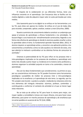 Reciclar en la escuela con TIC Espacio Curricular Construcción de Ciudadanía
Prof. Alvarado Pinedo María Fabiola

El impacto de la colaboración en sus diferentes formas, tiene una
influencia creciente en el aprendizaje. Con frecuencia ésta se facilita con los
medios digitales y cada día adquiere mayor valor en aulas permeadas por estos
medios.
Esta taxonomía para la era digital no se enfoca en las herramientas y en
las TIC, pues éstas son apenas los medios. Se enfoca en el uso de todas ellas
para recordar, comprender, aplicar, analizar, evaluar y crear (Churches, 2009).
Nuestro suministro de conocimiento debería constituir un andamiaje que
apoye el proceso de aprendizaje y ofrezca fundamento a las actividades. Se
buscará llegar a una instancia de retroalimentación constructiva, llegando a una
forma más efectiva de aprendizaje en donde lo alumnos puedan enseñar a otros
lo aprendido sobre el tema. Es fundamental aprender haciendo (Blair, 2011). El
alumno requiere un aprendizaje activo, y encontrar una aplicación práctica a los
conocimientos y enseñarlos a otros no solo ayudara a la retención de estos, sino
que además le motivará a profundizar en las distintas formas de comunicar lo
asimilado.3
Entonces la potencialidad de las TIC para influir en los procesos inter e
intra-psicológicos implicados en los procesos de enseñanza y aprendizaje será
tanto más elevada cuanto mayor su incidencia en la manera como profesores y
alumnos organizan la actividad conjunta en torno a los contenidos y tareas de
aprendizaje.
Dos son las ideas fundamentales que consideraremos. La primera es que,
por sus características intrínsecas, las TIC pueden funcionar como herramientas
psicológicas susceptibles de mediar los procesos inter e intra-psicológicos
implicados en la enseñanza y el aprendizaje de este tema. La segunda, que las
TIC cumplen esta función -cuando la cumplen- mediando las relaciones entre los
tres elementos del triángulo interactivo -alumnos, profesor, contenidos- y
contribuyendo a conformar el contexto de actividad en el que se tienen lugar
estas relaciones.
No se trata ya de utilizar las TIC para hacer lo mismo pero mejor, con
mayor rapidez y comodidad o incluso con mayor eficacia, sino para hacer cosas
diferentes, para poner en marcha procesos de aprendizaje y de enseñanza que
no serían posibles en ausencia de las TIC (Coll, 2008).
3

Blair, C. (2011) “Cómo aprenden y recuerdan los estudiantes de manera más efectiva”. la Pirámide del
Aprendizaje. http://biblioteca.ucm.es/revcul/e-learning-innova/27/art1263.pdf

5

 