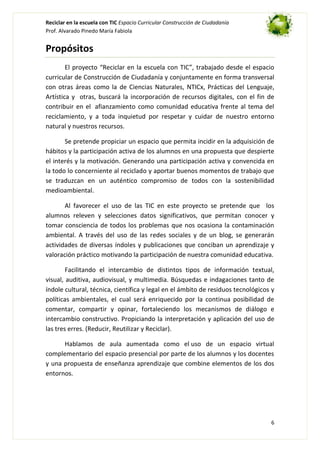 Reciclar en la escuela con TIC Espacio Curricular Construcción de Ciudadanía
Prof. Alvarado Pinedo María Fabiola

Propósitos
El proyecto “Reciclar en la escuela con TIC”, trabajado desde el espacio
curricular de Construcción de Ciudadanía y conjuntamente en forma transversal
con otras áreas como la de Ciencias Naturales, NTICx, Prácticas del Lenguaje,
Artística y otras, buscará la incorporación de recursos digitales, con el fin de
contribuir en el afianzamiento como comunidad educativa frente al tema del
reciclamiento, y a toda inquietud por respetar y cuidar de nuestro entorno
natural y nuestros recursos.
Se pretende propiciar un espacio que permita incidir en la adquisición de
hábitos y la participación activa de los alumnos en una propuesta que despierte
el interés y la motivación. Generando una participación activa y convencida en
la todo lo concerniente al reciclado y aportar buenos momentos de trabajo que
se traduzcan en un auténtico compromiso de todos con la sostenibilidad
medioambiental.
Al favorecer el uso de las TIC en este proyecto se pretende que los
alumnos releven y selecciones datos significativos, que permitan conocer y
tomar consciencia de todos los problemas que nos ocasiona la contaminación
ambiental. A través del uso de las redes sociales y de un blog, se generarán
actividades de diversas índoles y publicaciones que conciban un aprendizaje y
valoración práctico motivando la participación de nuestra comunidad educativa.
Facilitando el intercambio de distintos tipos de información textual,
visual, auditiva, audiovisual, y multimedia. Búsquedas e indagaciones tanto de
índole cultural, técnica, científica y legal en el ámbito de residuos tecnológicos y
políticas ambientales, el cual será enriquecido por la continua posibilidad de
comentar, compartir y opinar, fortaleciendo los mecanismos de diálogo e
intercambio constructivo. Propiciando la interpretación y aplicación del uso de
las tres erres. (Reducir, Reutilizar y Reciclar).
Hablamos de aula aumentada como el uso de un espacio virtual
complementario del espacio presencial por parte de los alumnos y los docentes
y una propuesta de enseñanza aprendizaje que combine elementos de los dos
entornos.

6

 