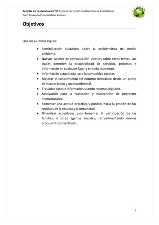 Reciclar en la escuela con TIC Espacio Curricular Construcción de Ciudadanía
Prof. Alvarado Pinedo María Fabiola

Objetivos
Que los alumnos logren:
Sensibilización ciudadana sobre la problemática del medio
ambiente.
Nuevos canales de comunicación ubicuos sobre estos temas. Los
cuales permiten la disponibilidad de servicios, procesos e
información en cualquier lugar y en todo momento.
Información actualizada para la comunidad escolar.
Mejorar el conocimiento del entorno inmediato desde un punto
de vista práctico y medioambiental.
Trasladar datos e información usando recursos digitales.
Motivación para la realización y mantención de proyectos
institucionales.
Fomentar una actitud proactiva y positiva hacia la gestión de los
residuos en la escuela y la comunidad.
Dinamizar actividades para fomentar la participación de las
familias, y otros agentes sociales, retroalimentando nuevas
propuestas proyectuales.

7

 