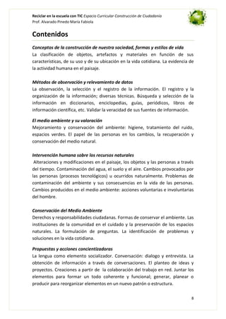 Reciclar en la escuela con TIC Espacio Curricular Construcción de Ciudadanía
Prof. Alvarado Pinedo María Fabiola

Contenidos
Conceptos de la construcción de nuestra sociedad, formas y estilos de vida
La clasificación de objetos, artefactos y materiales en función de sus
características, de su uso y de su ubicación en la vida cotidiana. La evidencia de
la actividad humana en el paisaje.
Métodos de observación y relevamiento de datos
La observación, la selección y el registro de la información. El registro y la
organización de la información; diversas técnicas. Búsqueda y selección de la
información en diccionarios, enciclopedias, guías, periódicos, libros de
información científica, etc. Validar la veracidad de sus fuentes de información.
El medio ambiente y su valoración
Mejoramiento y conservación del ambiente: higiene, tratamiento del ruido,
espacios verdes. El papel de las personas en los cambios, la recuperación y
conservación del medio natural.
Intervención humana sobre los recursos naturales
Alteraciones y modificaciones en el paisaje, los objetos y las personas a través
del tiempo. Contaminación del agua, el suelo y el aire. Cambios provocados por
las personas (procesos tecnológicos) u ocurridos naturalmente. Problemas de
contaminación del ambiente y sus consecuencias en la vida de las personas.
Cambios producidos en el medio ambiente: acciones voluntarias e involuntarias
del hombre.
Conservación del Medio Ambiente
Derechos y responsabilidades ciudadanas. Formas de conservar el ambiente. Las
instituciones de la comunidad en el cuidado y la preservación de los espacios
naturales. La formulación de preguntas. La identificación de problemas y
soluciones en la vida cotidiana.
Propuestas y acciones concientizadoras
La lengua como elemento socializador. Conversación: dialogo y entrevista. La
obtención de información a través de conversaciones. El planteo de ideas y
proyectos. Creaciones a partir de la colaboración del trabajo en red. Juntar los
elementos para formar un todo coherente y funcional; generar, planear o
producir para reorganizar elementos en un nuevo patrón o estructura.
8

 