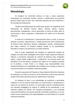 Reciclar en la escuela con TIC Espacio Curricular Construcción de Ciudadanía
Prof. Alvarado Pinedo María Fabiola

Metodología
Se trabajará los contenidos teóricos en base a clases expositivas
enriquecidas con materiales visuales, sonoros y audiovisuales que permitan
generar interés sobre el tema. Con materiales impresos que sean referentes a
los conceptos de importancia.
También se brindarán guías de análisis para ayudar a la recopilación de la
información de distintas fuentes (libros, internet, diarios, revistas,
documentales, propagandas y otros), generando un banco de datos sobre lo
concerniente a ideas, propuestas y disparadores de análisis de la educación
ambiental.
A través de la planificación y sistematización diaria y anual, se buscará
propiciar reuniones, capacitaciones y trabajo permanente entre profesionales
de diversas áreas (docentes, técnicos, trabajadores sociales, ambientalistas)
para lograr construir un Proyecto Integral, basado en las posibilidades,
libertades y respeto a las diferencias y al medio ambiente.
Para la mejor organización del proyecto se organizarán equipos de
trabajos, los cuales serán catalogados entre todos. A saber equipo de redacción;
editores y correctores; búsqueda de material de distintas áreas; fotografía,
audios y vídeo; diseño, diagramación y publicación. Los alumnos tienen que
abandonar el rol más pasivo y receptivo que impera en los modelos centrados
en el profesor, y hacer frente a un trabajo cuya responsabilidad recae
fundamentalmente en sus habilidades para colaborar con un grupo en tareas no
muy estructuradas y con múltiples respuestas posibles.
Durante la ejecución del Proyecto se llevan adelante diferentes instancias
de evaluación con todos los actores y de las diferentes acciones que permiten
recabar información pertinente para las redefiniciones necesarias.
Se trabajará en base a una metodología de enseñanza y aprendizaje
mediante la cual los jóvenes desarrollan sus conocimientos y competencias a
través de una práctica de servicio a la comunidad; sostener simultáneamente
una intención pedagógica de mejorar la calidad de los aprendizajes y una
intención solidaria de ofrecer una respuesta participativa a una necesidad
social; permitiéndoles a los jóvenes aprender contenidos académicos y, a la vez,
realizar tareas importantes y de responsabilidad en su comunidad y en la propia
institución educativa.
9

 