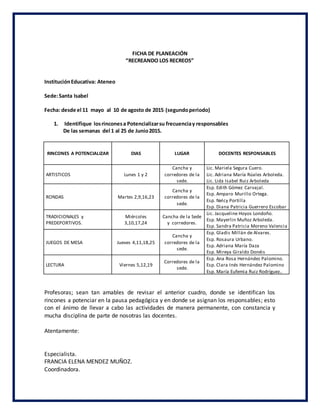 FICHA DE PLANEACIÓN
“RECREANDO LOS RECREOS”
InstituciónEducativa: Ateneo
Sede:Santa Isabel
Fecha: desde el 11 mayo al 10 de agosto de 2015 (segundoperiodo)
1. Identifique losrinconesa Potencializarsu frecuenciay responsables
De las semanas del 1 al 25 de Junio2015.
RINCONES A POTENCIALIZAR DIAS LUGAR DOCENTES RESPONSABLES
ARTISTICOS Lunes 1 y 2
Cancha y
corredores de la
sede.
Lic. Mariela Segura Cuero.
Lic. Adriana María Rúales Arboleda.
Lic. Lida Isabel Ruiz Arboleda
RONDAS Martes 2,9,16,23
Cancha y
corredores de la
sede.
Esp. Edith Gómez Carvajal.
Esp. Amparo Murillo Ortega.
Esp. Nelcy Portilla
Esp. Diana Patricia Guerrero Escobar
TRADICIONALES y
PREDEPORTIVOS.
Miércoles
3,10,17,24
Cancha de la Sede
y corredores.
Lic. Jacqueline Hoyos Londoño.
Esp. Mayerlin Muñoz Arboleda.
Esp. Sandra Patricia Moreno Valencia
JUEGOS DE MESA Jueves 4,11,18,25
Cancha y
corredores de la
sede.
Esp. Gladis Millán de Alvares.
Esp. Rosaura Urbano.
Esp. Adriana María Daza
Esp. Mireya Giraldo Donéis
LECTURA Viernes 5,12,19
Corredores de la
sede.
Esp. Ana Rosa Hernández Palomino.
Esp. Clara Inés Hernández Palomino
Esp. María Eufemia Ruiz Rodríguez..
Profesoras; sean tan amables de revisar el anterior cuadro, donde se identifican los
rincones a potenciar en la pausa pedagógica y en donde se asignan los responsables; esto
con el ánimo de llevar a cabo las actividades de manera permanente, con constancia y
mucha disciplina de parte de nosotras las docentes.
Atentamente:
Especialista.
FRANCIA ELENA MENDEZ MUÑOZ.
Coordinadora.
 