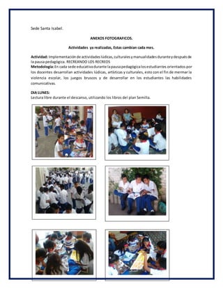 Sede Santa Isabel.
ANEXOS FOTOGRAFICOS.
Actividades ya realizadas, Estas cambian cada mes.
Actividad: Implementaciónde actividadeslúdicas,culturalesymanualidadesduranteydespuésde
la pausa pedagógica. RECREANDO LOS RECREOS
Metodología:En cada sede educativadurante lapausapedagógicalosestudiantes orientados por
los docentes desarrollan actividades lúdicas, artísticas y culturales, esto con el fin de mermar la
violencia escolar, los juegos bruscos y de desarrollar en los estudiantes las habilidades
comunicativas.
DIA LUNES:
Lectura libre durante el descanso, utilizando los libros del plan Semilla.
 