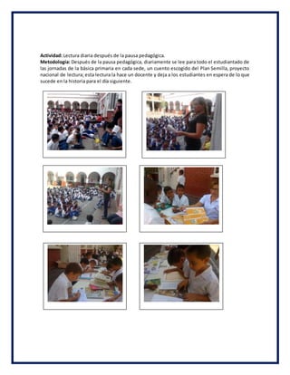 Actividad: Lectura diaria después de la pausa pedagógica.
Metodología: Después de la pausa pedagógica, diariamente se lee para todo el estudiantado de
las jornadas de la básica primaria en cada sede, un cuento escogido del Plan Semilla, proyecto
nacional de lectura; esta lectura la hace un docente y deja a los estudiantes en espera de lo que
sucede en la historia para el día siguiente.
 