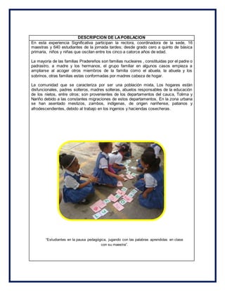 DESCRIPCION DE LAPOBLACION
En esta experiencia Significativa participan la rectora, coordinadora de la sede, 16
maestras y 640 estudiantes de la jornada tardes; desde grado cero a quinto de básica
primaria, niños y niñas que oscilan entre los cinco a catorce años de edad.
La mayoría de las familias Pradereños son familias nucleares , constituidas por el padre o
padrastro, a madre y los hermanos, el grupo familiar en algunos casos empieza a
ampliarse al acoger otros miembros de la familia como el abuela, la abuela y los
sobrinos, otras familias estas conformadas por madres cabeza de hogar.
La comunidad que se caracteriza por ser una población mixta, Los hogares están
disfuncionales, padres solteros, madres solteras, abuelos responsables de la educación
de los nietos, entre otros; son provenientes de los departamentos del cauca, Tolima y
Nariño debido a las constantes migraciones de estos departamentos, En la zona urbana
se han asentado mestizos, zambos, indígenas, de origen nariñense, patianos y
afrodescendientes, debido al trabajo en los ingenios y haciendas cosecheras.
“Estudiantes en la pausa pedagógica, jugando con las palabras aprendidas en clase
con su maestra”.
 
