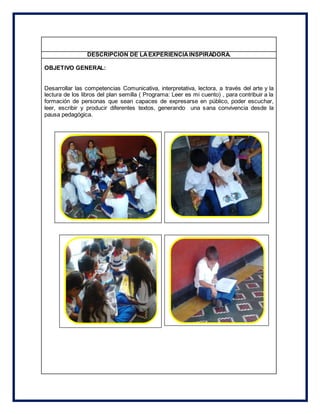 DESCRIPCION DE LAEXPERIENCIAINSPIRADORA.
OBJETIVO GENERAL:
Desarrollar las competencias Comunicativa, interpretativa, lectora, a través del arte y la
lectura de los libros del plan semilla ( Programa: Leer es mi cuento) , para contribuir a la
formación de personas que sean capaces de expresarse en público, poder escuchar,
leer, escribir y producir diferentes textos, generando una sana convivencia desde la
pausa pedagógica.
 