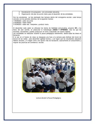 4. Socialización d la propuesta a la comunidad educativa.
5. Organización del plan de acción diario para el desarrollo de las actividades.
Con los estudiantes se han planteado tres tiempos dentro del cronograma escolar, cada tiempo
coincide con los periodos electivos de la siguiente manera:
1 PERIODO: saber escuchar
2 PERIODO: Saber hablar
3 PERIODO: saber leer, interpretar y producir texto.
Al desarrollar cada saber se utilizaran los textos de habilidad comunicativa, proyecto SE y los
libros del plan semilla, en preescolar la metodología JUEGO Y APRENDO, más los que las
docentes, estudiantes y padres produzcan en torno a desarrollo de nuestro objetivo.
Las actividades se realizaran durante la pausa pedagógica diariamente, desde todas las áreas en
formación.
A la vez en el horario de clase se designara una hora a la semana para disfrutar del rincón de
lectura de las sedes para desarrollar agilidad lectora, y así lograr que los estudiantes adquieran
hábitos lectores y lo hagan como una opción más de recreación, acercamiento al conocimiento y
mejorar las practicas de convivencia escolar.
Lectura desde la Pausa Pedagógica.
 