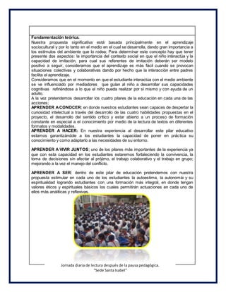 Fundamentación teórica.
Nuestra propuesta significativa está basada principalmente en el aprendizaje
sociocultural y por lo tanto en el medio en el cual se desarrolla, dando gran importancia a
los estímulos del ambiente que lo rodea; Para determinar este concepto hay que tener
presente dos aspectos: la importancia del contexto social en que el niño interactúa y la
capacidad de imitación, para cual sus referentes de imitación deberán ser modelo
positivo a seguir, consideramos que el aprendizaje es más fácil cuando se provocan
situaciones colectivas y colaborativas dando por hecho que la interacción entre padres
facilita el aprendizaje.
Consideramos que en el momento en que el estudiante interactúa con el medio ambiente
se ve influenciado por mediadores que guían al niño a desarrollar sus capacidades
cognitivas refiriéndose a lo que el niño pueda realizar por sí mismo y con ayuda de un
adulto.
A la vez pretendemos desarrollar los cuatro pilares de la educación en cada una de las
acciones;
APRENDER ACONOCER; en donde nuestros estudiantes sean capaces de despertar la
curiosidad intelectual a través del desarrollo de las cuatro habilidades propuestas en el
proyecto, el desarrollo del sentido crítico y estar abierto a un proceso de formación
constante en especial a el conocimiento por medio de la lectura de textos en diferentes
formatos y modalidades.
APRENDER A HACER: En nuestra experiencia al desarrollar este pilar educativo
estamos garantizándole a los estudiantes la capacidad de poner en práctica su
conocimiento y como adaptarlo a las necesidades de su entorno.
APRENDER A VIVIR JUNTOS; uno de los pilares más importantes de la experiencia ya
que con esta capacidad en los estudiantes estaremos fortaleciendo la convivencia, la
toma de decisiones sin afectar al prójimo, el trabajo colaborativo y el trabajo en grupo;
mejorando a la vez el manejo del conflicto.
APRENDER A SER: dentro de este pilar de educación pretendemos con nuestra
propuesta estimular en cada uno de los estudiantes la autoestima, la autonomía y su
espiritualidad logrando estudiantes con una formación más integral, en donde tengan
valores éticos y espirituales básicos los cuales permitirán actuaciones en cada uno de
ellos más analíticas y reflexivas.
Jornada diaria de lectura después de la pausa pedagógica.
“Sede Santa Isabel”
 