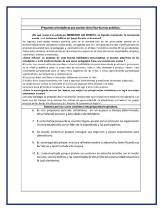 Preguntas orientadoras que puedan identificar buenas prácticas.
¿De qué manera la estrategia RECREANDO LOS RECREOS; ha logrado transcender la convivencia
escolar y en los buenos hábitos del juego durante el descanso?
Ha logrado transcender manera positiva pues es el docente uno de los principales actores en la
transformación dela sociedad y la educación,son agentes que han enriquecido el saber científico sobrelos
procesos de aprendizaje,la pedagogía y la comprensión en el desarrollo delos valores éticos y ciudadanos,
Todos estos cambios sematerializan en la planeación y ejecución de unos descansos organizados,dirigidos,
coherentes, amenos y motivadas.
¿Cómo influyen las prácticas de unas buenas habilidades comunicativas el proceso académico de los
estudiantes y en la implementación de una pausa pedagógica hacia una convivencia escolar?
Al contar con unos estudiantes que desarrollen lashabilidades comunicativasdesde grado cero, ganaremos
en el nivel académico pues la capacidad de escuchar, hablar, leer, entender y producir textos será
claramente aprovechada para el desarrollo cognitivo de los niños y niñas, garantizando aprendizajes
significativos, participativos y colaborativos.
Al escuchar bien, nos lleva a interpretar diferentes acciones al leer.
El hablar bien y oportunamente, nos lleva a expresar sentimientos y emociones de manera adecuada.
La comprensión lectora se convierte en un vínculo especial entre el lector y el texto.
La lectura hace al hombre completo, la conversación ágil y el escribir preciso.
¿Cómo la estrategia de recrear los recreos, nos mejora las competencias ciudadanas y se logra una mejor
convivencia escolar?
Con esta estrategia se pretende desarrollar en los estudiantes habilidades en el desarrollo ciudadano y el
buen uso del tiempo libre, mermar los índices de agresividad de los estudiantes y erradicar los juegos
bruscos en las horas del descanso y así mejorar la convivencia escolar.
Razones por las cuales considera esta propuesta Inspiradora.
6. Es una propuesta concreta ubicándose en un espacio y tiempo determinado,
desarrollando acciones y actividades identificables.
7. Es sistemáticaporque llevaunordenlógico,guiado por un principio de organización
interna establecido por un líder de la experiencia y los participantes.
8. Se puede evidenciar porque consigue sus objetivos y posee mecanismos para
demostrarlo.
9. Es autorregulada porque analiza y reflexiona sobre su desarrollo, identificando sus
fortalezas y oportunidades de mejora.
10. Es contextualizada porque planea sus acciones en estrecha relación con el medio
cultural,social ypolítico,ylas necesidadesde desarrollode lacomunidad educativa a
la cual atendemos.
 