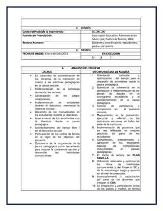 3. COSTOS
Costo estimadode la experiencia 60.000.000
Fuentesde financiación. InstituciónEducativa,Administración
Municipal,Padresde familia,MEN.
Recurso humano: Docentes,coordinadora,estudiantes,
padresde familia.
4. TIEMPO
FECHA DE INICIO: Enerodel año2013 EN EJECUCION
SI X
6. ANALISIS DEL PROCESO
LOGROS OPORTUNIDADES DE MEJORA
 La capacidad de autoevaluación de
los docentes de la institución en
cuanto a las prácticas pedagógicas
en la pausa escolar.
 Implementación de la estrategia
recreando los recreos.
 Socialización de los juegos
colaborativos.
 Implementación de actividades
durante el descanso, mermando la
violencia escolar.
 Desarrollo de las manualidades en
los estudiantes durante el descanso.
 Acercamiento de los estudiantes con
la literatura desde la pausa
pedagógica.
 Aprovechamiento del tiempo libre l
en el descanso escolar.
 Participación de los padres de familia
en el logro de los objetivos del
proyecto.
 Conciencia de la importancia de la
pausa pedagógica como herramienta
para mejorar la convivencia escolar y
desarrollar las habilidades
comunicativas.
1. Orientación curricular y
optimización del tiempo para el
desarrollo de actividades desde la
pausa pedagógica.
2. Garantizar la coherencia en la
planeación e implementación de los
planes de estudio en un
cronograma establecido y el
aprovechamiento de la pausa
pedagógica.
3. Sentido de pertenencia y
compromiso en el quehacer
docente.
4. Mejoramiento en la planeación,
ejecución y reflexión de los
descansos escolares en todas las
sede de la institución.
5. Implementación de proyectos que
se vea reflejados en mejores
prácticas de parte de los
estudiantes
6. Comprensión, entendimiento y
aplicación de los estándares
básicos de competencias
incluyéndolas en pausas
pedagógicas.
7. El rincón de lectura, del PLAN
SEMILLA.
8. Utilización adecuada y oportuna de
los libros de habilidades
comunicativas y del Proyecto SE y
de la metodología Juego y aprendo
en el nivel de preescolar.
9. Acompañamiento y capacitación
por parte de los docentes que
integran el CDA.
10. La integración y participación activa
de los padres y madres de familia
 