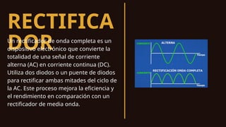 RECTIFICA
DOR
Un rectificador de onda completa es un
dispositivo electrónico que convierte la
totalidad de una señal de corriente
alterna (AC) en corriente continua (DC).
Utiliza dos diodos o un puente de diodos
para rectificar ambas mitades del ciclo de
la AC. Este proceso mejora la eficiencia y
el rendimiento en comparación con un
rectificador de media onda.
 