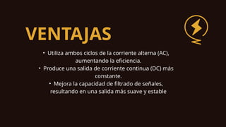VENTAJAS
• Utiliza ambos ciclos de la corriente alterna (AC),
aumentando la eficiencia.
• Produce una salida de corriente continua (DC) más
constante.
• Mejora la capacidad de filtrado de señales,
resultando en una salida más suave y estable
 