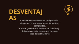 DESVENTAJ
AS • Requiere cuatro diodos en configuración
de puente, lo que puede aumentar costos y
complejidad.
• Puede generar más pérdidas de potencia y
disipación de calor comparado con otros
tipos de rectificadores.
 