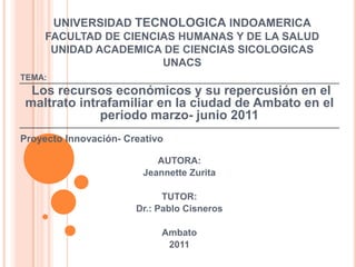 UNIVERSIDAD TECNOLOGICA INDOAMERICAFACULTAD DE CIENCIAS HUMANAS Y DE LA SALUDUNIDAD ACADEMICA DE CIENCIAS SICOLOGICAS UNACS TEMA:   Los recursos económicos y su repercusión en el maltrato intrafamiliar en la ciudad de Ambato en el periodo marzo- junio 2011   Proyecto Innovación- Creativo    AUTORA: Jeannette Zurita   TUTOR: Dr.: Pablo Cisneros    Ambato 2011 