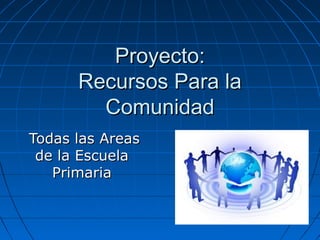 Proyecto:Proyecto:
Recursos Para laRecursos Para la
ComunidadComunidad
Todas las AreasTodas las Areas
de la Escuelade la Escuela
PrimariaPrimaria
 