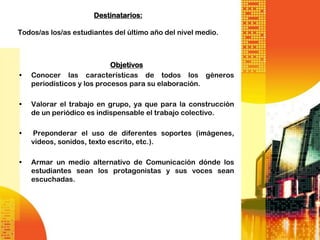 Destinatarios:

Todos/as los/as estudiantes del último año del nivel medio.



                            Objetivos
•   Conocer las características de todos los géneros
    periodísticos y los procesos para su elaboración.

•   Valorar el trabajo en grupo, ya que para la construcción
    de un periódico es indispensable el trabajo colectivo.

•   Preponderar el uso de diferentes soportes (imágenes,
    videos, sonidos, texto escrito, etc.).

•   Armar un medio alternativo de Comunicación dónde los
    estudiantes sean los protagonistas y sus voces sean
    escuchadas.
 