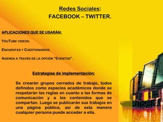 Redes Sociales:
                         FACEBOOK – TWITTER.

APLICACIONES QUE SE USARÁN:

YOUTUBE VIDEOS.

ENCUENTAS Y CUESTIONARIOS.

AGENDA A TRAVÉS DE LA OPCIÓN “EVENTOS”.



                  Estrategias de implementación:

       Se crearán grupos cerrados de trabajo, todos
       definidos como espacios académicos donde se
       respetarán las reglas en cuanto a las formas de
       comunicación y a los contenidos que se
       compartan. Luego se publicarán sus trabajos en
       una página pública, así de esta manera
       cualquier persona puede acceder a ella.
 