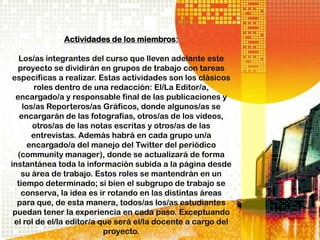 Actividades de los miembros:

   Los/as integrantes del curso que lleven adelante este
   proyecto se dividirán en grupos de trabajo con tareas
 específicas a realizar. Estas actividades son los clásicos
        roles dentro de una redacción: El/La Editor/a,
  encargado/a y responsable final de las publicaciones y
    los/as Reporteros/as Gráficos, donde algunos/as se
   encargarán de las fotografías, otros/as de los videos,
       otros/as de las notas escritas y otros/as de las
       entrevistas. Además habrá en cada grupo un/a
      encargado/a del manejo del Twitter del periódico
  (community manager), donde se actualizará de forma
instantánea toda la información subida a la página desde
    su área de trabajo. Estos roles se mantendrán en un
  tiempo determinado; si bien el subgrupo de trabajo se
    conserva, la idea es ir rotando en las distintas áreas
  para que, de esta manera, todos/as los/as estudiantes
 puedan tener la experiencia en cada paso. Exceptuando
 el rol de el/la editor/a que será el/la docente a cargo del
                           proyecto.
 