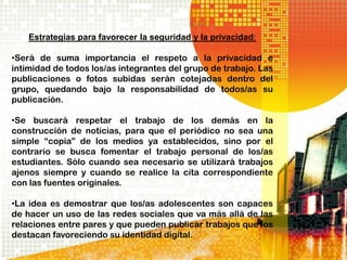 Estrategias para favorecer la seguridad y la privacidad:

•Será de suma importancia el respeto a la privacidad e
intimidad de todos los/as integrantes del grupo de trabajo. Las
publicaciones o fotos subidas serán cotejadas dentro del
grupo, quedando bajo la responsabilidad de todos/as su
publicación.

•Se buscará respetar el trabajo de los demás en la
construcción de noticias, para que el periódico no sea una
simple “copia” de los medios ya establecidos, sino por el
contrario se busca fomentar el trabajo personal de los/as
estudiantes. Sólo cuando sea necesario se utilizará trabajos
ajenos siempre y cuando se realice la cita correspondiente
con las fuentes originales.

•La idea es demostrar que los/as adolescentes son capaces
de hacer un uso de las redes sociales que va más allá de las
relaciones entre pares y que pueden publicar trabajos que los
destacan favoreciendo su identidad digital.
 