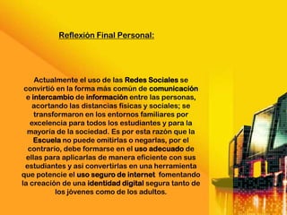 Reflexión Final Personal:




     Actualmente el uso de las Redes Sociales se
 convirtió en la forma más común de comunicación
  e intercambio de información entre las personas,
    acortando las distancias físicas y sociales; se
     transformaron en los entornos familiares por
   excelencia para todos los estudiantes y para la
  mayoría de la sociedad. Es por esta razón que la
     Escuela no puede omitirlas o negarlas, por el
  contrario, debe formarse en el uso adecuado de
  ellas para aplicarlas de manera eficiente con sus
 estudiantes y así convertirlas en una herramienta
que potencie el uso seguro de internet fomentando
la creación de una identidad digital segura tanto de
           los jóvenes como de los adultos.
 