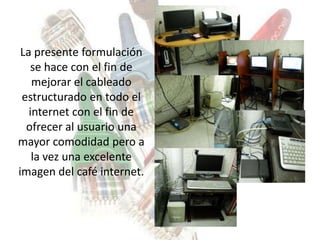 La presente formulación
    se hace con el fin de
    mejorar el cableado
 estructurado en todo el
   internet con el fin de
  ofrecer al usuario una
mayor comodidad pero a
    la vez una excelente
imagen del café internet.
 