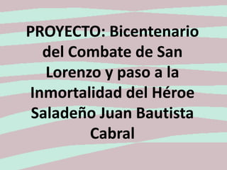 PROYECTO: Bicentenario
  del Combate de San
   Lorenzo y paso a la
Inmortalidad del Héroe
 Saladeño Juan Bautista
         Cabral
 