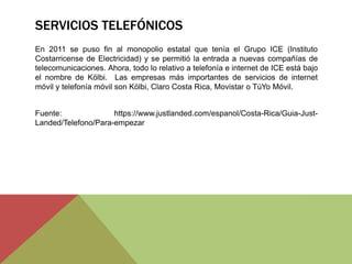 SERVICIOS TELEFÓNICOS
En 2011 se puso fin al monopolio estatal que tenía el Grupo ICE (Instituto
Costarricense de Electricidad) y se permitió la entrada a nuevas compañías de
telecomunicaciones. Ahora, todo lo relativo a telefonía e internet de ICE está bajo
el nombre de Kölbi. Las empresas más importantes de servicios de internet
móvil y telefonía móvil son Kölbi, Claro Costa Rica, Movistar o TúYo Móvil.
Fuente: https://www.justlanded.com/espanol/Costa-Rica/Guia-Just-
Landed/Telefono/Para-empezar
 