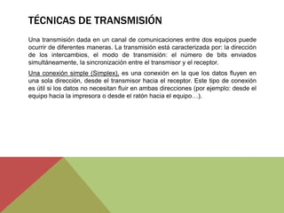 TÉCNICAS DE TRANSMISIÓN
Una transmisión dada en un canal de comunicaciones entre dos equipos puede
ocurrir de diferentes maneras. La transmisión está caracterizada por: la dirección
de los intercambios, el modo de transmisión: el número de bits enviados
simultáneamente, la sincronización entre el transmisor y el receptor.
Una conexión simple (Simplex), es una conexión en la que los datos fluyen en
una sola dirección, desde el transmisor hacia el receptor. Este tipo de conexión
es útil si los datos no necesitan fluir en ambas direcciones (por ejemplo: desde el
equipo hacia la impresora o desde el ratón hacia el equipo…).
 