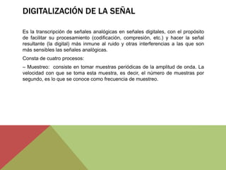 DIGITALIZACIÓN DE LA SEÑAL
Es la transcripción de señales analógicas en señales digitales, con el propósito
de facilitar su procesamiento (codificación, compresión, etc.) y hacer la señal
resultante (la digital) más inmune al ruido y otras interferencias a las que son
más sensibles las señales analógicas.
Consta de cuatro procesos:
– Muestreo: consiste en tomar muestras periódicas de la amplitud de onda. La
velocidad con que se toma esta muestra, es decir, el número de muestras por
segundo, es lo que se conoce como frecuencia de muestreo.
 