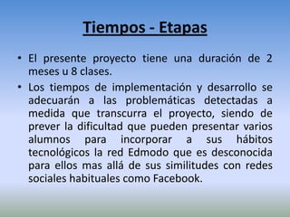 Tiempos - Etapas
• El presente proyecto tiene una duración de 2
  meses u 8 clases.
• Los tiempos de implementación y desarrollo se
  adecuarán a las problemáticas detectadas a
  medida que transcurra el proyecto, siendo de
  prever la dificultad que pueden presentar varios
  alumnos para incorporar a sus hábitos
  tecnológicos la red Edmodo que es desconocida
  para ellos mas allá de sus similitudes con redes
  sociales habituales como Facebook.
 
