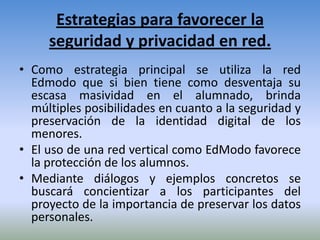 Estrategias para favorecer la
     seguridad y privacidad en red.
• Como estrategia principal se utiliza la red
  Edmodo que si bien tiene como desventaja su
  escasa masividad en el alumnado, brinda
  múltiples posibilidades en cuanto a la seguridad y
  preservación de la identidad digital de los
  menores.
• El uso de una red vertical como EdModo favorece
  la protección de los alumnos.
• Mediante diálogos y ejemplos concretos se
  buscará concientizar a los participantes del
  proyecto de la importancia de preservar los datos
  personales.
 